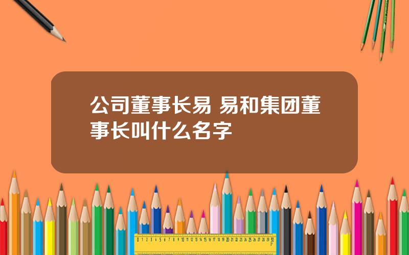 公司董事长易 易和集团董事长叫什么名字